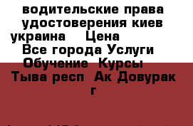 водительские права удостоверения киев украина  › Цена ­ 12 000 - Все города Услуги » Обучение. Курсы   . Тыва респ.,Ак-Довурак г.